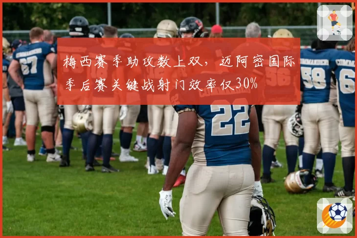 梅西赛季助攻数上双,迈阿密国际季后赛关键战射门效率仅30%