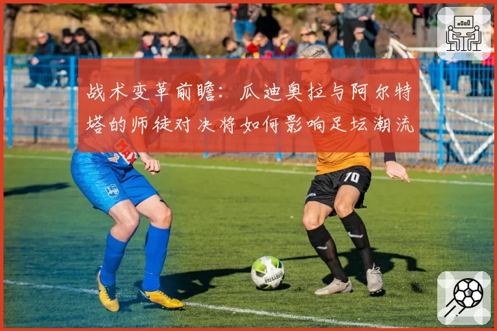 战术变革前瞻：瓜迪奥拉与阿尔特塔的师徒对决将如何影响足坛潮流？