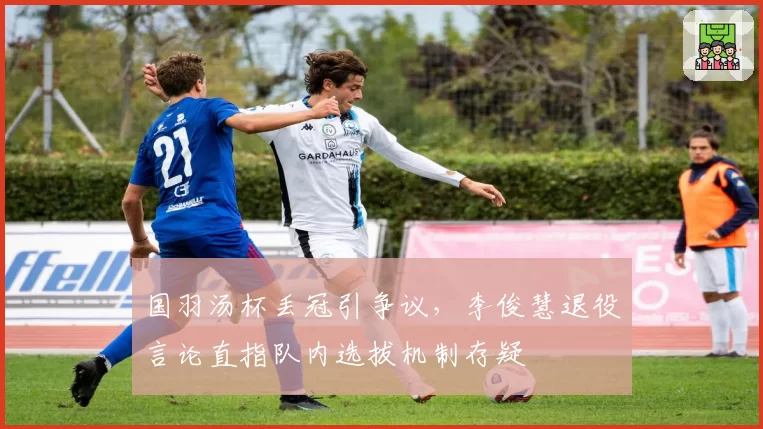 国羽汤杯丢冠引争议,李俊慧退役言论直指队内选拔机制存疑